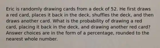 Eric is randomly drawing cards from a deck of 52. He first draws a red card, places it back in the deck, shuffles the deck, and then draws another card. What is the probability of drawing a red card, placing it back in the deck, and drawing another red card? Answer choices are in the form of a percentage, rounded to the nearest whole number.