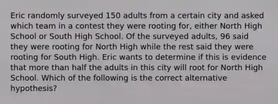 Eric randomly surveyed 150 adults from a certain city and asked which team in a contest they were rooting​ for, either North High School or South High School. Of the surveyed​ adults, 96 said they were rooting for North High while the rest said they were rooting for South High. Eric wants to determine if this is evidence that more than half the adults in this city will root for North High School. Which of the following is the correct alternative​ hypothesis?