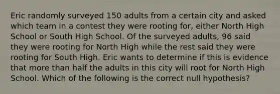 Eric randomly surveyed 150 adults from a certain city and asked which team in a contest they were rooting​ for, either North High School or South High School. Of the surveyed​ adults, 96 said they were rooting for North High while the rest said they were rooting for South High. Eric wants to determine if this is evidence that more than half the adults in this city will root for North High School. Which of the following is the correct null​ hypothesis?