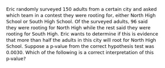 Eric randomly surveyed 150 adults from a certain city and asked which team in a contest they were rooting​ for, either North High School or South High School. Of the surveyed​ adults, 96 said they were rooting for North High while the rest said they were rooting for South High. Eric wants to determine if this is evidence that more than half the adults in this city will root for North High School. Suppose a​ p-value from the correct hypothesis test was 0.0030. Which of the following is a correct interpretation of this​ p-value?