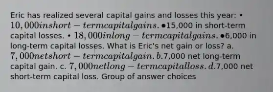 Eric has realized several capital gains and losses this year: • 10,000 in short-term capital gains. •15,000 in short-term capital losses. • 18,000 in long-term capital gains. •6,000 in long-term capital losses. What is Eric's net gain or loss? a. 7,000 net short-term capital gain. b.7,000 net long-term capital gain. c. 7,000 net long-term capital loss. d.7,000 net short-term capital loss. Group of answer choices