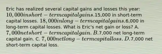 Eric has realized several capital gains and losses this year: 10,000 in short-term capital gains.15,000 in short-term capital losses. 18,000 in long-term capital gains.6,000 in long-term capital losses. What is Eric's net gain or loss? A. 7,000 net short-term capital gain. B.7,000 net long-term capital gain. C. 7,000 net long-term capital loss. D.7,000 net short-term capital loss.