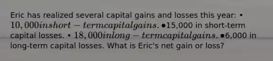 Eric has realized several capital gains and losses this year: • 10,000 in short-term capital gains. •15,000 in short-term capital losses. • 18,000 in long-term capital gains. •6,000 in long-term capital losses. What is Eric's net gain or loss?