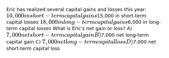 Eric has realized several capital gains and losses this year: 10,000 in short-term capital gains15,000 in short-term capital losses 18,000 in long-term capital gains6,000 in long-term capital losses What is Eric's net gain or loss? A) 7,000 net short-term capital gain B)7,000 net long-term capital gain C) 7,000 net long-term capital loss D)7,000 net short-term capital loss