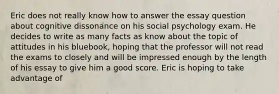 Eric does not really know how to answer the essay question about cognitive dissonance on his social psychology exam. He decides to write as many facts as know about the topic of attitudes in his bluebook, hoping that the professor will not read the exams to closely and will be impressed enough by the length of his essay to give him a good score. Eric is hoping to take advantage of