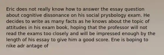 Eric does not really know how to answer the essay question about cognitive dissonance on his social prysbology exam. He decides to write as many facts as he knows about the topic of attitudes in his exam book, hoping that the professor will not read the exams too closely and will be impressed enough by the length of his essay to give him a good score. Ene is boping to nike adr antage of