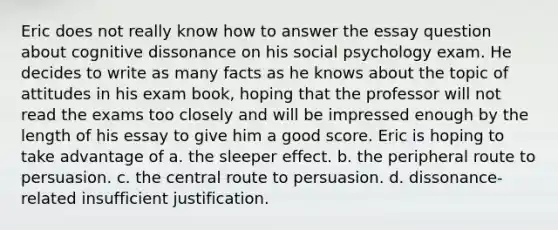 Eric does not really know how to answer the essay question about cognitive dissonance on his social psychology exam. He decides to write as many facts as he knows about the topic of attitudes in his exam book, hoping that the professor will not read the exams too closely and will be impressed enough by the length of his essay to give him a good score. Eric is hoping to take advantage of a. the sleeper effect. b. the peripheral route to persuasion. c. the central route to persuasion. d. dissonance-related insufficient justification.