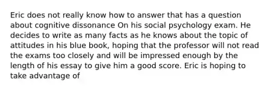 Eric does not really know how to answer that has a question about cognitive dissonance On his social psychology exam. He decides to write as many facts as he knows about the topic of attitudes in his blue book, hoping that the professor will not read the exams too closely and will be impressed enough by the length of his essay to give him a good score. Eric is hoping to take advantage of