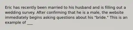 Eric has recently been married to his husband and is filling out a wedding survey. After confirming that he is a male, the website immediately begins asking questions about his "bride." This is an example of ___