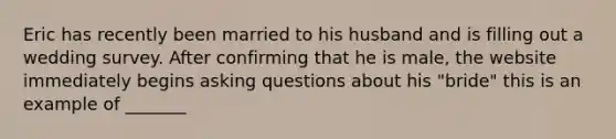 Eric has recently been married to his husband and is filling out a wedding survey. After confirming that he is male, the website immediately begins asking questions about his "bride" this is an example of _______