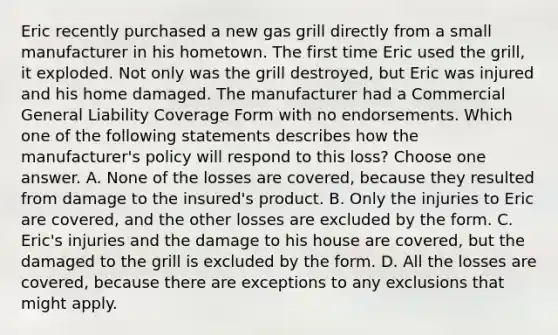 Eric recently purchased a new gas grill directly from a small manufacturer in his hometown. The first time Eric used the grill, it exploded. Not only was the grill destroyed, but Eric was injured and his home damaged. The manufacturer had a Commercial General Liability Coverage Form with no endorsements. Which one of the following statements describes how the manufacturer's policy will respond to this loss? Choose one answer. A. None of the losses are covered, because they resulted from damage to the insured's product. B. Only the injuries to Eric are covered, and the other losses are excluded by the form. C. Eric's injuries and the damage to his house are covered, but the damaged to the grill is excluded by the form. D. All the losses are covered, because there are exceptions to any exclusions that might apply.