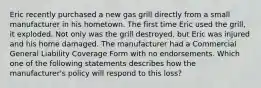 Eric recently purchased a new gas grill directly from a small manufacturer in his hometown. The first time Eric used the grill, it exploded. Not only was the grill destroyed, but Eric was injured and his home damaged. The manufacturer had a Commercial General Liability Coverage Form with no endorsements. Which one of the following statements describes how the manufacturer's policy will respond to this loss?