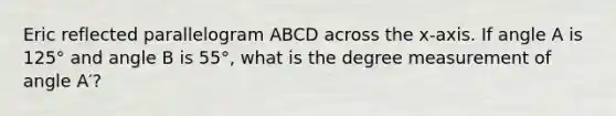 Eric reflected parallelogram ABCD across the x-axis. If angle A is 125° and angle B is 55°, what is the degree measurement of angle A′?