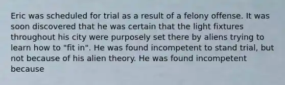 Eric was scheduled for trial as a result of a felony offense. It was soon discovered that he was certain that the light fixtures throughout his city were purposely set there by aliens trying to learn how to "fit in". He was found incompetent to stand trial, but not because of his alien theory. He was found incompetent because