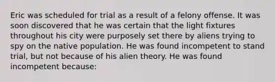 Eric was scheduled for trial as a result of a felony offense. It was soon discovered that he was certain that the light fixtures throughout his city were purposely set there by aliens trying to spy on the native population. He was found incompetent to stand trial, but not because of his alien theory. He was found incompetent because: