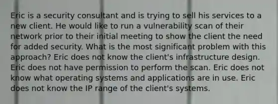 Eric is a security consultant and is trying to sell his services to a new client. He would like to run a vulnerability scan of their network prior to their initial meeting to show the client the need for added security. What is the most significant problem with this approach? Eric does not know the client's infrastructure design. Eric does not have permission to perform the scan. Eric does not know what operating systems and applications are in use. Eric does not know the IP range of the client's systems.