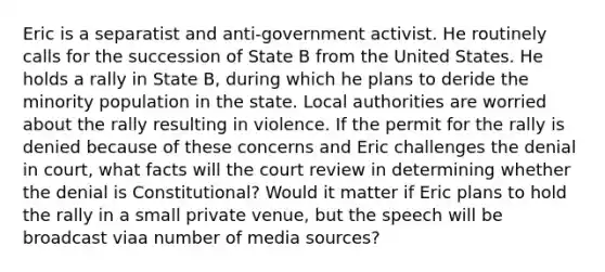 Eric is a separatist and anti-government activist. He routinely calls for the succession of State B from the United States. He holds a rally in State B, during which he plans to deride the minority population in the state. Local authorities are worried about the rally resulting in violence. If the permit for the rally is denied because of these concerns and Eric challenges the denial in court, what facts will the court review in determining whether the denial is Constitutional? Would it matter if Eric plans to hold the rally in a small private venue, but the speech will be broadcast viaa number of media sources?