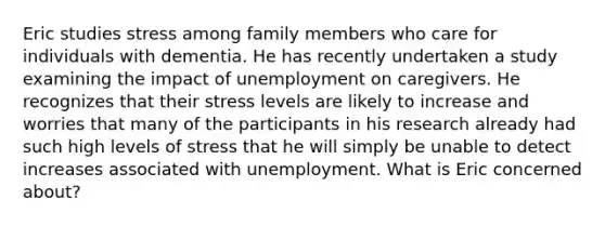 Eric studies stress among family members who care for individuals with dementia. He has recently undertaken a study examining the impact of unemployment on caregivers. He recognizes that their stress levels are likely to increase and worries that many of the participants in his research already had such high levels of stress that he will simply be unable to detect increases associated with unemployment. What is Eric concerned about?