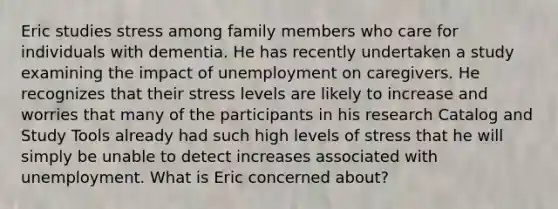 Eric studies stress among family members who care for individuals with dementia. He has recently undertaken a study examining the impact of unemployment on caregivers. He recognizes that their stress levels are likely to increase and worries that many of the participants in his research Catalog and Study Tools already had such high levels of stress that he will simply be unable to detect increases associated with unemployment. What is Eric concerned about?