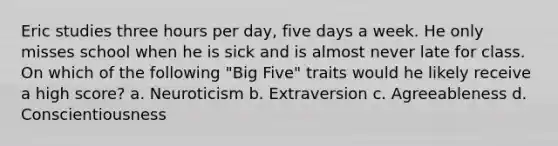 Eric studies three hours per day, five days a week. He only misses school when he is sick and is almost never late for class. On which of the following "Big Five" traits would he likely receive a high score? a. Neuroticism b. Extraversion c. Agreeableness d. Conscientiousness