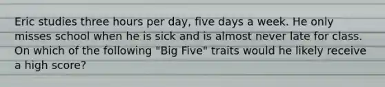 Eric studies three hours per day, five days a week. He only misses school when he is sick and is almost never late for class. On which of the following "Big Five" traits would he likely receive a high score?