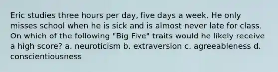 Eric studies three hours per day, five days a week. He only misses school when he is sick and is almost never late for class. On which of the following "Big Five" traits would he likely receive a high score? a. neuroticism b. extraversion c. agreeableness d. conscientiousness