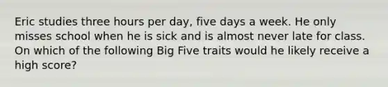 Eric studies three hours per day, five days a week. He only misses school when he is sick and is almost never late for class. On which of the following Big Five traits would he likely receive a high score?