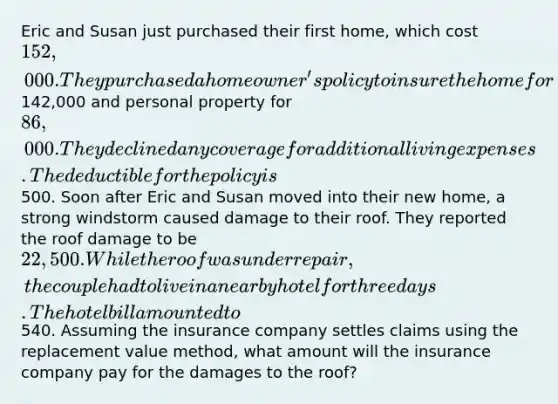 Eric and Susan just purchased their first home, which cost 152,000. They purchased a homeowner's policy to insure the home for142,000 and personal property for 86,000. They declined any coverage for additional living expenses. The deductible for the policy is500. Soon after Eric and Susan moved into their new home, a strong windstorm caused damage to their roof. They reported the roof damage to be 22,500. While the roof was under repair, the couple had to live in a nearby hotel for three days. The hotel bill amounted to540. Assuming the insurance company settles claims using the replacement value method, what amount will the insurance company pay for the damages to the roof?