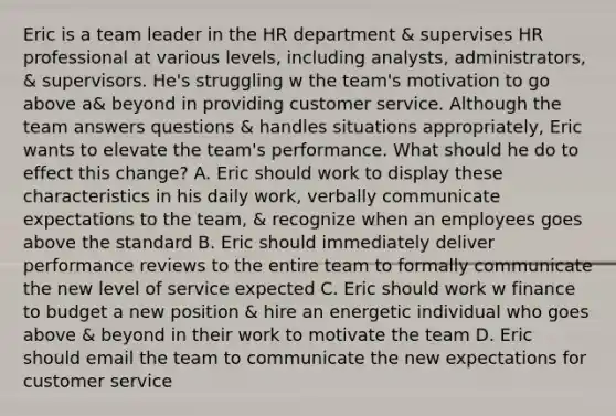 Eric is a team leader in the HR department & supervises HR professional at various levels, including analysts, administrators, & supervisors. He's struggling w the team's motivation to go above a& beyond in providing customer service. Although the team answers questions & handles situations appropriately, Eric wants to elevate the team's performance. What should he do to effect this change? A. Eric should work to display these characteristics in his daily work, verbally communicate expectations to the team, & recognize when an employees goes above the standard B. Eric should immediately deliver performance reviews to the entire team to formally communicate the new level of service expected C. Eric should work w finance to budget a new position & hire an energetic individual who goes above & beyond in their work to motivate the team D. Eric should email the team to communicate the new expectations for customer service