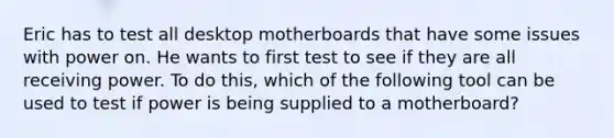 Eric has to test all desktop motherboards that have some issues with power on. He wants to first test to see if they are all receiving power. To do this, which of the following tool can be used to test if power is being supplied to a motherboard?