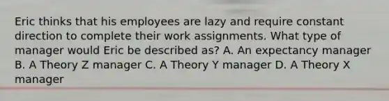 Eric thinks that his employees are lazy and require constant direction to complete their work assignments. What type of manager would Eric be described as? A. An expectancy manager B. A Theory Z manager C. A Theory Y manager D. A Theory X manager