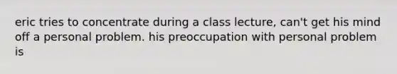 eric tries to concentrate during a class lecture, can't get his mind off a personal problem. his preoccupation with personal problem is