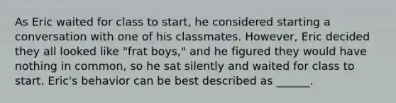 As Eric waited for class to start, he considered starting a conversation with one of his classmates. However, Eric decided they all looked like "frat boys," and he figured they would have nothing in common, so he sat silently and waited for class to start. Eric's behavior can be best described as ______.