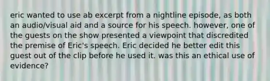 eric wanted to use ab excerpt from a nightline episode, as both an audio/visual aid and a source for his speech. however, one of the guests on the show presented a viewpoint that discredited the premise of Eric's speech. Eric decided he better edit this guest out of the clip before he used it. was this an ethical use of evidence?