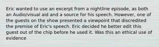 Eric wanted to use an excerpt from a nightline episode, as both an Audio/visual aid and a source for his speech. However, one of the guests on the show presented a viewpoint that discredited the premise of Eric's speech. Eric decided he better edit this guest out of the chip before he used it. Was this an ethical use of evidence