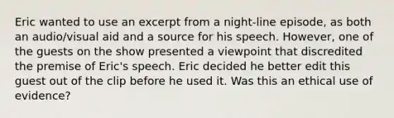 Eric wanted to use an excerpt from a night-line episode, as both an audio/visual aid and a source for his speech. However, one of the guests on the show presented a viewpoint that discredited the premise of Eric's speech. Eric decided he better edit this guest out of the clip before he used it. Was this an ethical use of evidence?