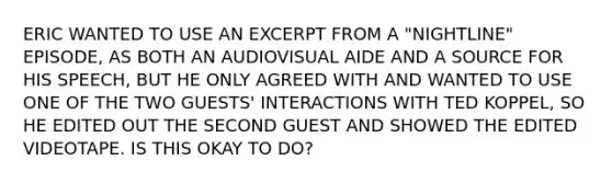 ERIC WANTED TO USE AN EXCERPT FROM A "NIGHTLINE" EPISODE, AS BOTH AN AUDIOVISUAL AIDE AND A SOURCE FOR HIS SPEECH, BUT HE ONLY AGREED WITH AND WANTED TO USE ONE OF THE TWO GUESTS' INTERACTIONS WITH TED KOPPEL, SO HE EDITED OUT THE SECOND GUEST AND SHOWED THE EDITED VIDEOTAPE. IS THIS OKAY TO DO?