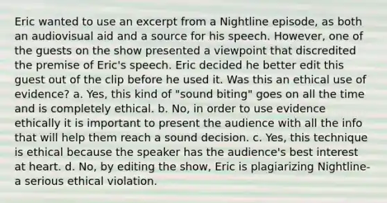 Eric wanted to use an excerpt from a Nightline episode, as both an audiovisual aid and a source for his speech. However, one of the guests on the show presented a viewpoint that discredited the premise of Eric's speech. Eric decided he better edit this guest out of the clip before he used it. Was this an ethical use of evidence? a. Yes, this kind of "sound biting" goes on all the time and is completely ethical. b. No, in order to use evidence ethically it is important to present the audience with all the info that will help them reach a sound decision. c. Yes, this technique is ethical because the speaker has the audience's best interest at heart. d. No, by editing the show, Eric is plagiarizing Nightline- a serious ethical violation.