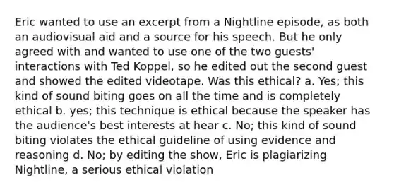 Eric wanted to use an excerpt from a Nightline episode, as both an audiovisual aid and a source for his speech. But he only agreed with and wanted to use one of the two guests' interactions with Ted Koppel, so he edited out the second guest and showed the edited videotape. Was this ethical? a. Yes; this kind of sound biting goes on all the time and is completely ethical b. yes; this technique is ethical because the speaker has the audience's best interests at hear c. No; this kind of sound biting violates the ethical guideline of using evidence and reasoning d. No; by editing the show, Eric is plagiarizing Nightline, a serious ethical violation