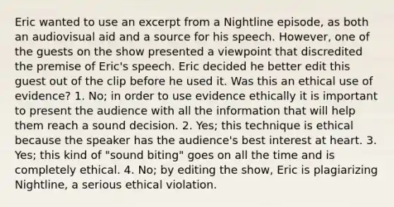 Eric wanted to use an excerpt from a Nightline episode, as both an audiovisual aid and a source for his speech. However, one of the guests on the show presented a viewpoint that discredited the premise of Eric's speech. Eric decided he better edit this guest out of the clip before he used it. Was this an ethical use of evidence? 1. No; in order to use evidence ethically it is important to present the audience with all the information that will help them reach a sound decision. 2. Yes; this technique is ethical because the speaker has the audience's best interest at heart. 3. Yes; this kind of "sound biting" goes on all the time and is completely ethical. 4. No; by editing the show, Eric is plagiarizing Nightline, a serious ethical violation.