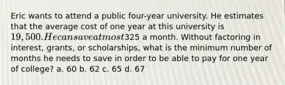 Eric wants to attend a public four-year university. He estimates that the average cost of one year at this university is 19,500. He can save at most325 a month. Without factoring in interest, grants, or scholarships, what is the minimum number of months he needs to save in order to be able to pay for one year of college? a. 60 b. 62 c. 65 d. 67