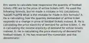 Eric wants to calculate how responsive the quantity of football tickets (FB) are to the price of airline tickets (AT). He used the following formula, but he made a mistake in his calculations. %ΔQAT/%ΔPFB What is the mistake he made in this formula? A. He is calculating how the quantity demanded of airline ticket responds to a change in price of football tickets instead. B. He is calculating the price elasticity of demand for airline tickets. C. He is calculating the income elasticity of demand for airline tickets instead. D. He is calculating the price elasticity of demand for football tickets. E. He has reversed the numerator and the denominator.