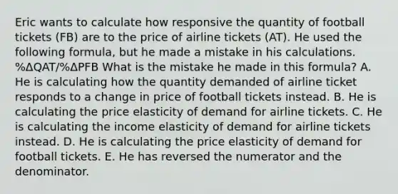 Eric wants to calculate how responsive the quantity of football tickets (FB) are to the price of airline tickets (AT). He used the following formula, but he made a mistake in his calculations. %ΔQAT/%ΔPFB What is the mistake he made in this formula? A. He is calculating how the quantity demanded of airline ticket responds to a change in price of football tickets instead. B. He is calculating the price elasticity of demand for airline tickets. C. He is calculating the income elasticity of demand for airline tickets instead. D. He is calculating the price elasticity of demand for football tickets. E. He has reversed the numerator and the denominator.