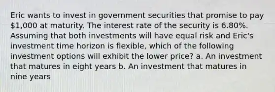 Eric wants to invest in government securities that promise to pay 1,000 at maturity. The interest rate of the security is 6.80%. Assuming that both investments will have equal risk and Eric's investment time horizon is flexible, which of the following investment options will exhibit the lower price? a. An investment that matures in eight years b. An investment that matures in nine years