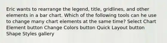 Eric wants to rearrange the legend, title, gridlines, and other elements in a bar chart. Which of the following tools can he use to change many chart elements at the same time? Select Chart Element button Change Colors button Quick Layout button Shape Styles gallery