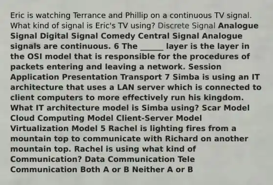 Eric is watching Terrance and Phillip on a continuous TV signal. What kind of signal is Eric's TV using? Discrete Signal Analogue Signal Digital Signal Comedy Central Signal Analogue signals are continuous. 6 The ______ layer is the layer in the OSI model that is responsible for the procedures of packets entering and leaving a network. Session Application Presentation Transport 7 Simba is using an IT architecture that uses a LAN server which is connected to client computers to more effectively run his kingdom. What IT architecture model is Simba using? Scar Model Cloud Computing Model Client-Server Model Virtualization Model 5 Rachel is lighting fires from a mountain top to communicate with Richard on another mountain top. Rachel is using what kind of Communication? Data Communication Tele Communication Both A or B Neither A or B