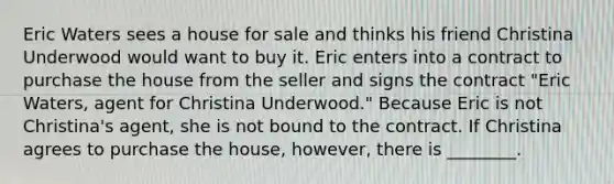 Eric Waters sees a house for sale and thinks his friend Christina Underwood would want to buy it. Eric enters into a contract to purchase the house from the seller and signs the contract "Eric Waters, agent for Christina Underwood." Because Eric is not Christina's agent, she is not bound to the contract. If Christina agrees to purchase the house, however, there is ________.