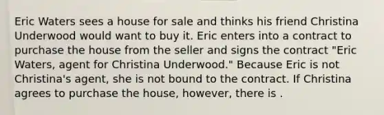 Eric Waters sees a house for sale and thinks his friend Christina Underwood would want to buy it. Eric enters into a contract to purchase the house from the seller and signs the contract "Eric Waters, agent for Christina Underwood." Because Eric is not Christina's agent, she is not bound to the contract. If Christina agrees to purchase the house, however, there is .