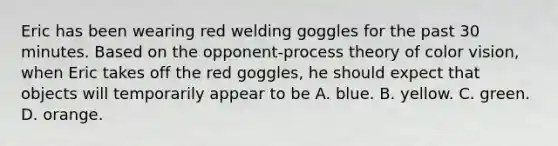 Eric has been wearing red welding goggles for the past 30 minutes. Based on the opponent-process theory of color vision, when Eric takes off the red goggles, he should expect that objects will temporarily appear to be A. blue. B. yellow. C. green. D. orange.