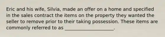 Eric and his wife, Silvia, made an offer on a home and specified in the sales contract the items on the property they wanted the seller to remove prior to their taking possession. These items are commonly referred to as _____________________.